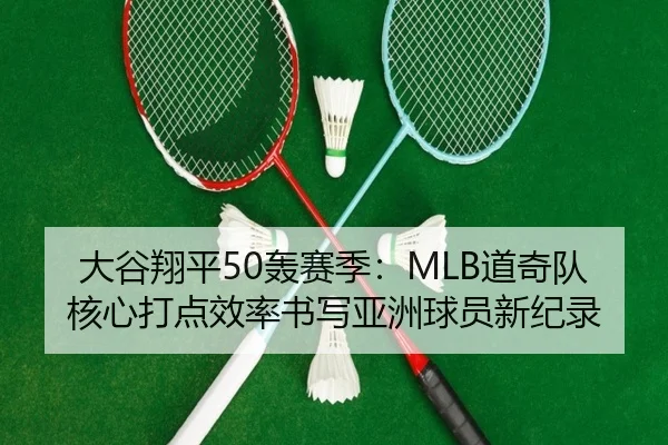大谷翔平50轰赛季：MLB道奇队核心打点效率书写亚洲球员新纪录
